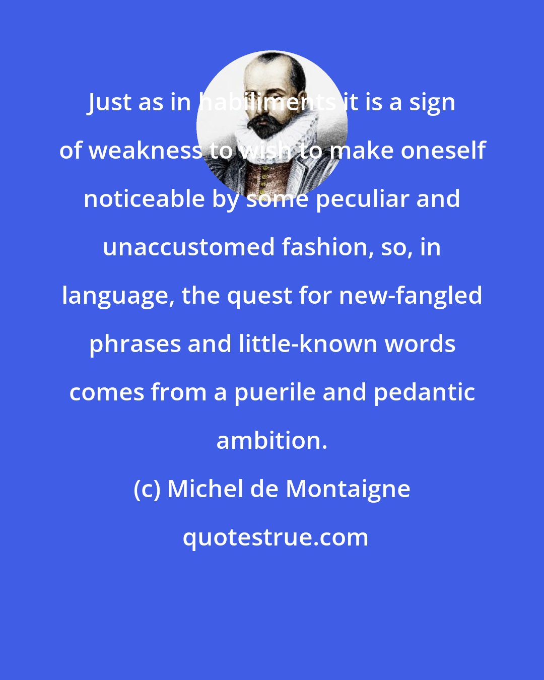 Michel de Montaigne: Just as in habiliments it is a sign of weakness to wish to make oneself noticeable by some peculiar and unaccustomed fashion, so, in language, the quest for new-fangled phrases and little-known words comes from a puerile and pedantic ambition.
