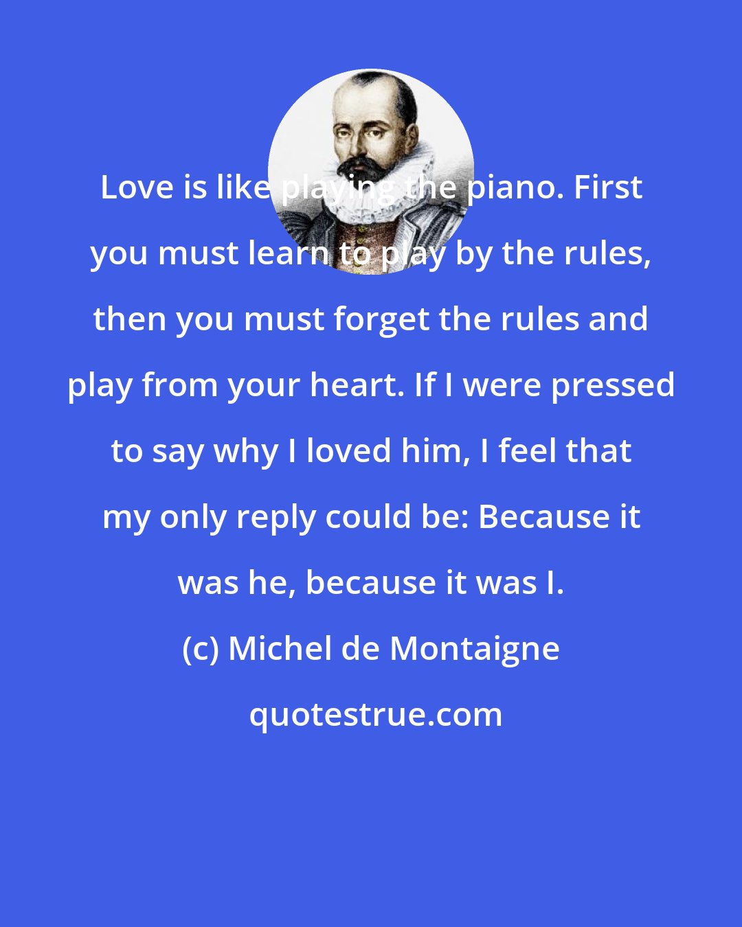 Michel de Montaigne: Love is like playing the piano. First you must learn to play by the rules, then you must forget the rules and play from your heart. If I were pressed to say why I loved him, I feel that my only reply could be: Because it was he, because it was I.