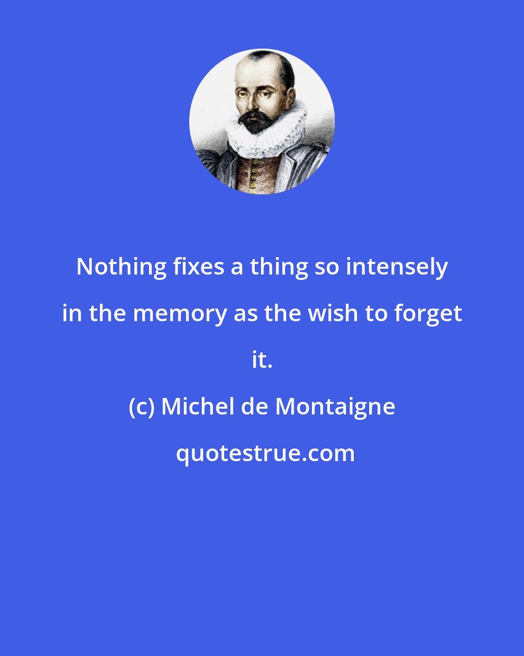 Michel de Montaigne: Nothing fixes a thing so intensely in the memory as the wish to forget it.