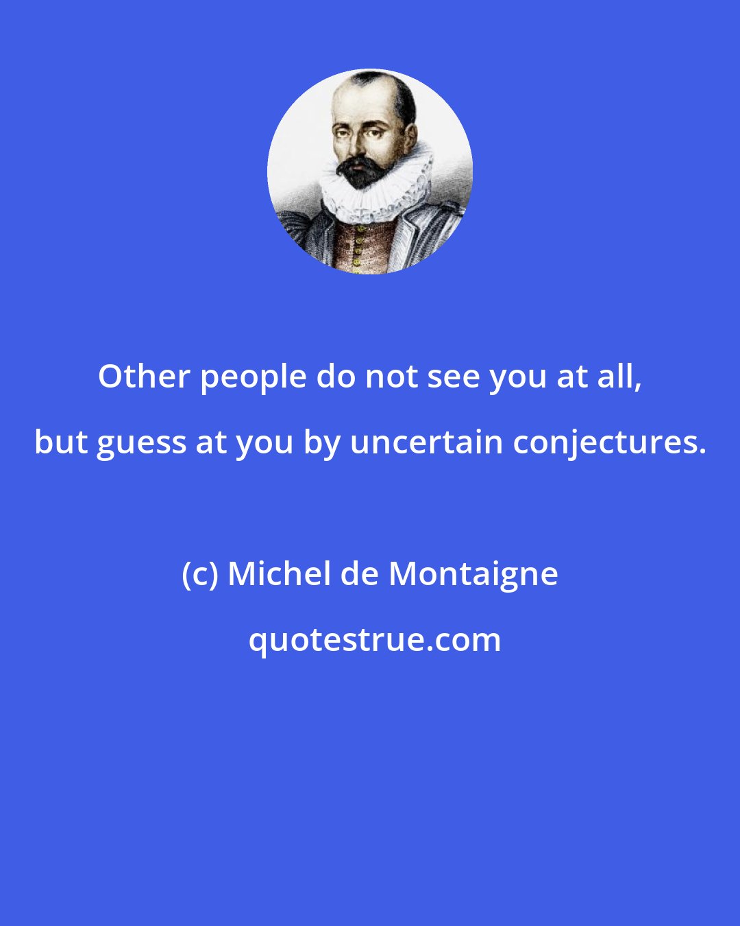 Michel de Montaigne: Other people do not see you at all, but guess at you by uncertain conjectures.