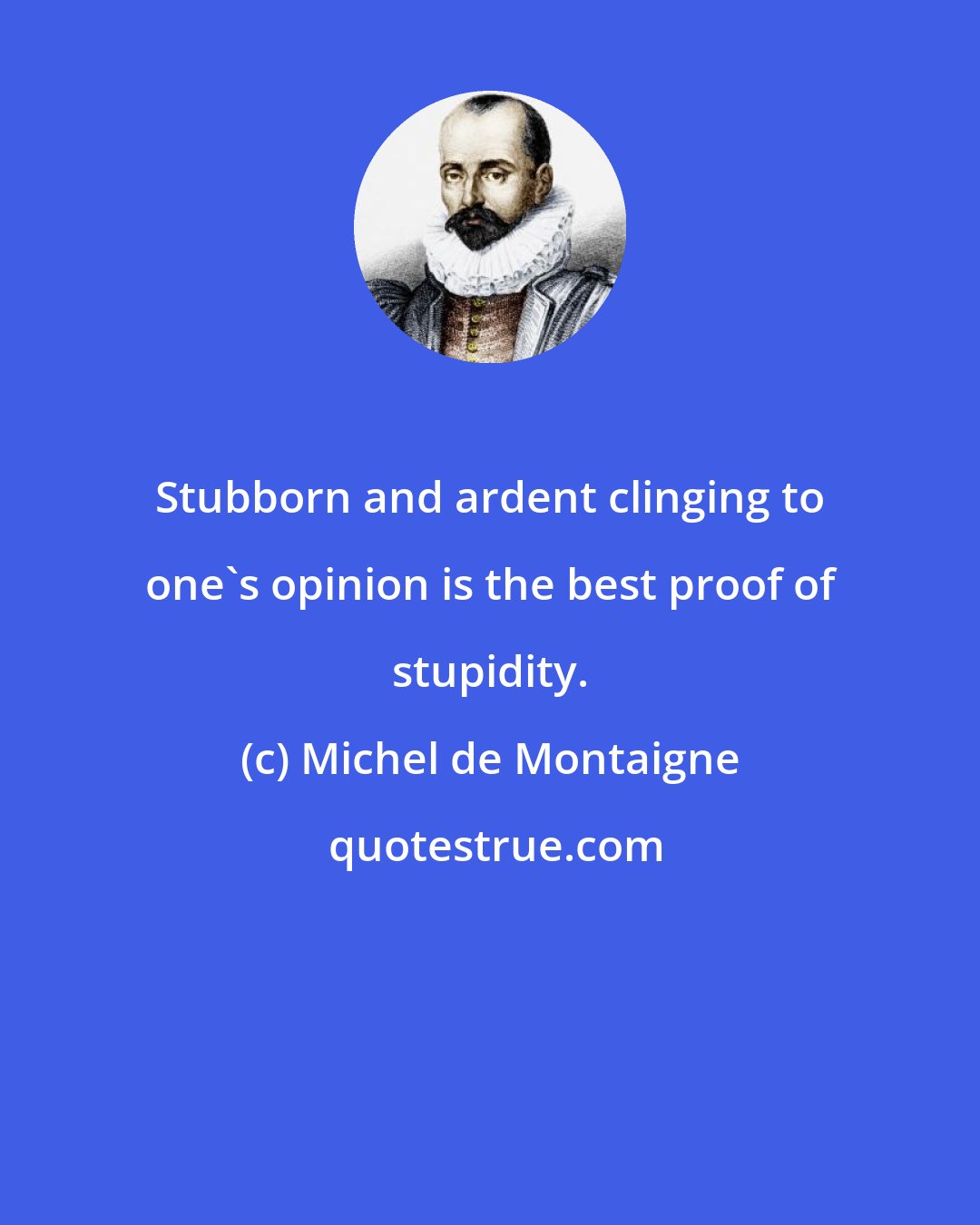 Michel de Montaigne: Stubborn and ardent clinging to one's opinion is the best proof of stupidity.