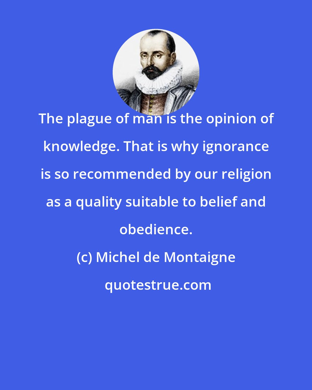 Michel de Montaigne: The plague of man is the opinion of knowledge. That is why ignorance is so recommended by our religion as a quality suitable to belief and obedience.