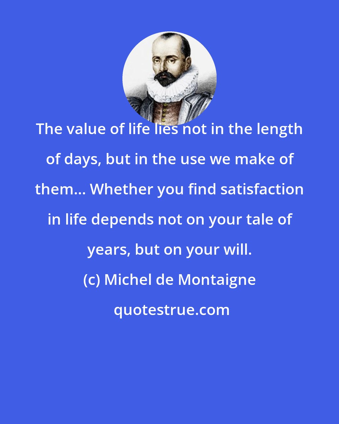 Michel de Montaigne: The value of life lies not in the length of days, but in the use we make of them... Whether you find satisfaction in life depends not on your tale of years, but on your will.