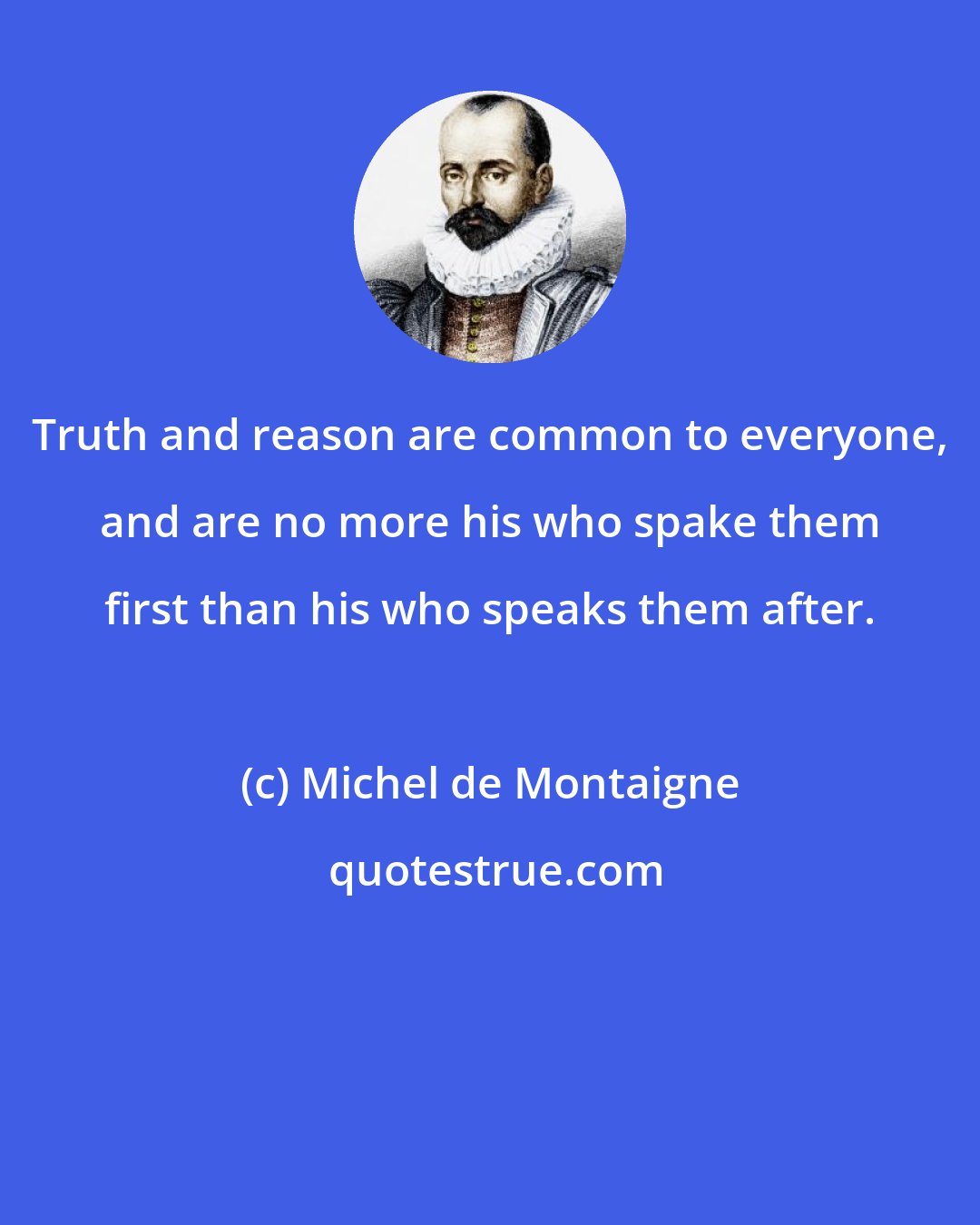 Michel de Montaigne: Truth and reason are common to everyone, and are no more his who spake them first than his who speaks them after.