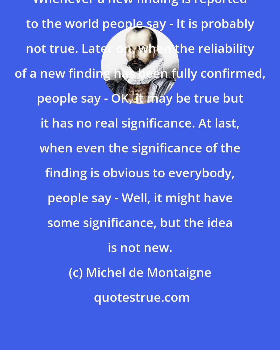 Michel de Montaigne: Whenever a new finding is reported to the world people say - It is probably not true. Later on, when the reliability of a new finding has been fully confirmed, people say - OK, it may be true but it has no real significance. At last, when even the significance of the finding is obvious to everybody, people say - Well, it might have some significance, but the idea is not new.