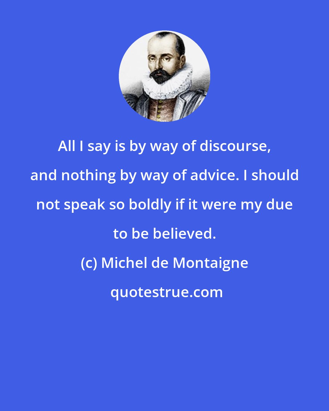 Michel de Montaigne: All I say is by way of discourse, and nothing by way of advice. I should not speak so boldly if it were my due to be believed.