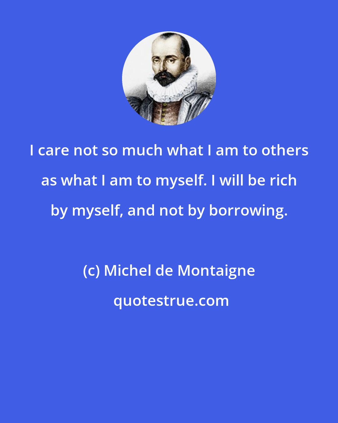 Michel de Montaigne: I care not so much what I am to others as what I am to myself. I will be rich by myself, and not by borrowing.