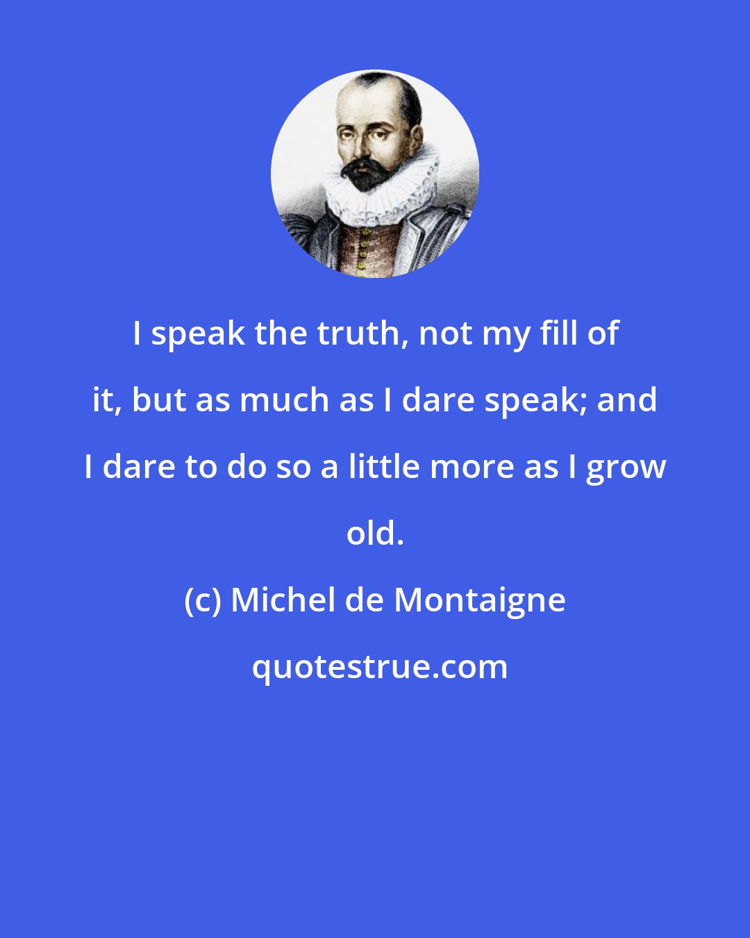 Michel de Montaigne: I speak the truth, not my fill of it, but as much as I dare speak; and I dare to do so a little more as I grow old.