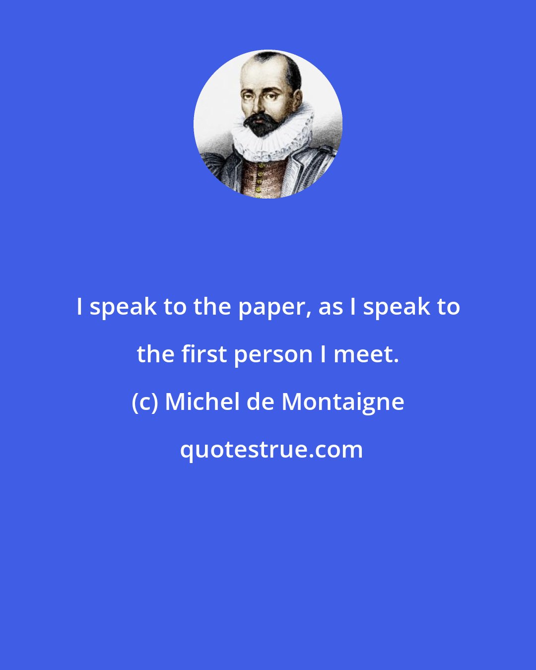 Michel de Montaigne: I speak to the paper, as I speak to the first person I meet.