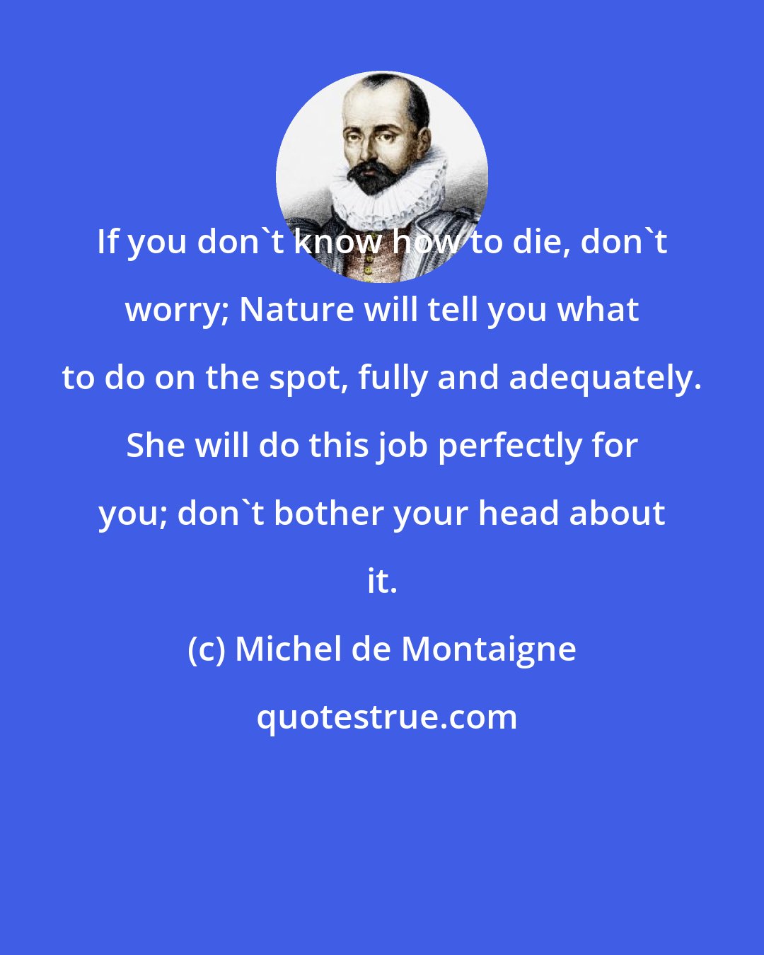 Michel de Montaigne: If you don't know how to die, don't worry; Nature will tell you what to do on the spot, fully and adequately. She will do this job perfectly for you; don't bother your head about it.