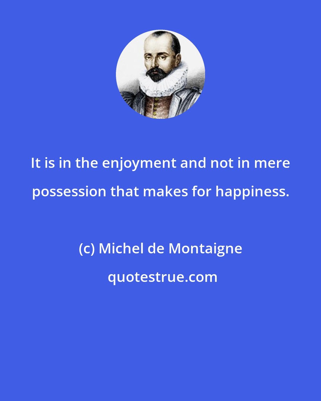 Michel de Montaigne: It is in the enjoyment and not in mere possession that makes for happiness.