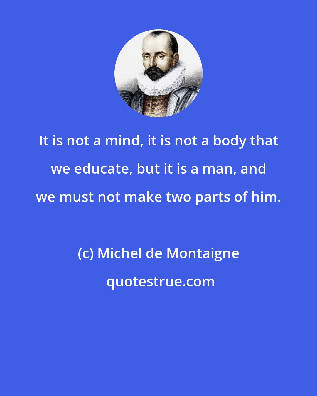 Michel de Montaigne: It is not a mind, it is not a body that we educate, but it is a man, and we must not make two parts of him.