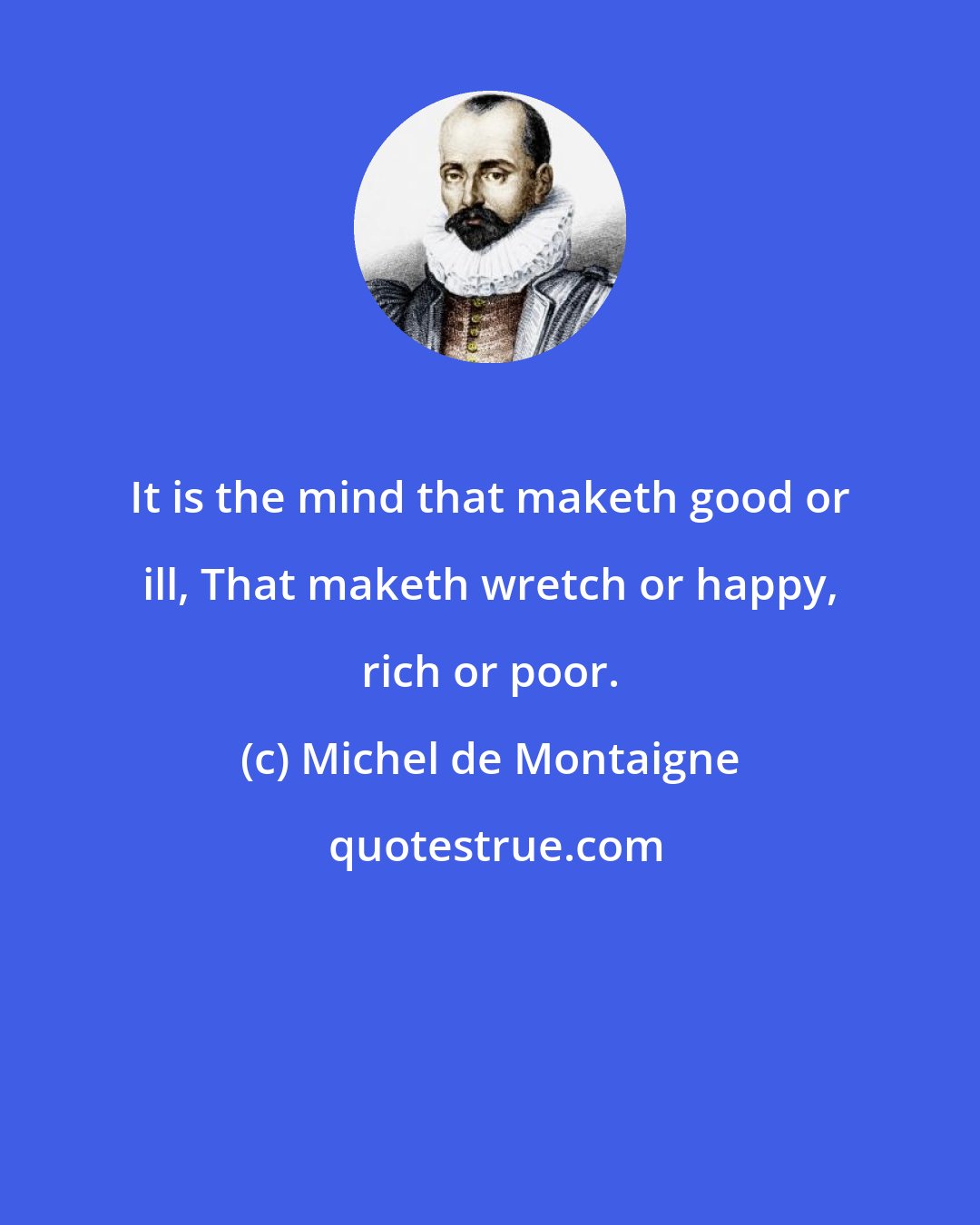 Michel de Montaigne: It is the mind that maketh good or ill, That maketh wretch or happy, rich or poor.