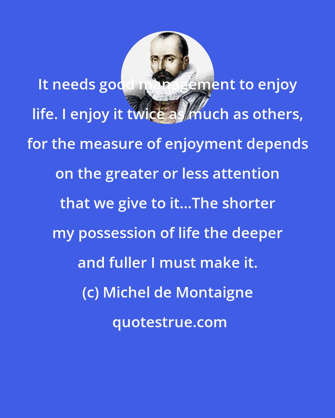 Michel de Montaigne: It needs good management to enjoy life. I enjoy it twice as much as others, for the measure of enjoyment depends on the greater or less attention that we give to it...The shorter my possession of life the deeper and fuller I must make it.