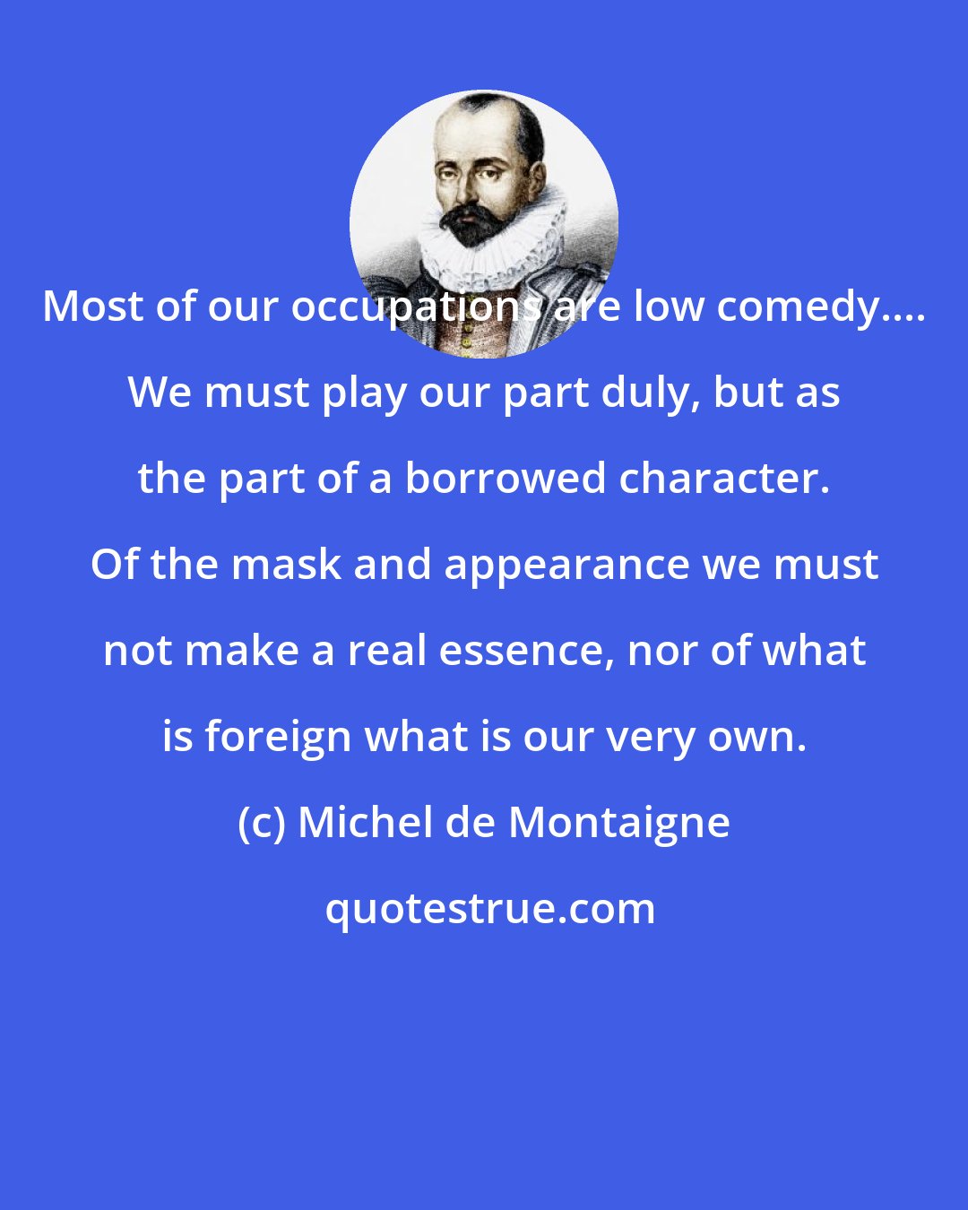 Michel de Montaigne: Most of our occupations are low comedy.... We must play our part duly, but as the part of a borrowed character. Of the mask and appearance we must not make a real essence, nor of what is foreign what is our very own.