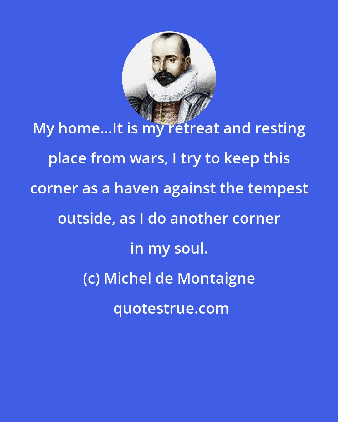 Michel de Montaigne: My home...It is my retreat and resting place from wars, I try to keep this corner as a haven against the tempest outside, as I do another corner in my soul.