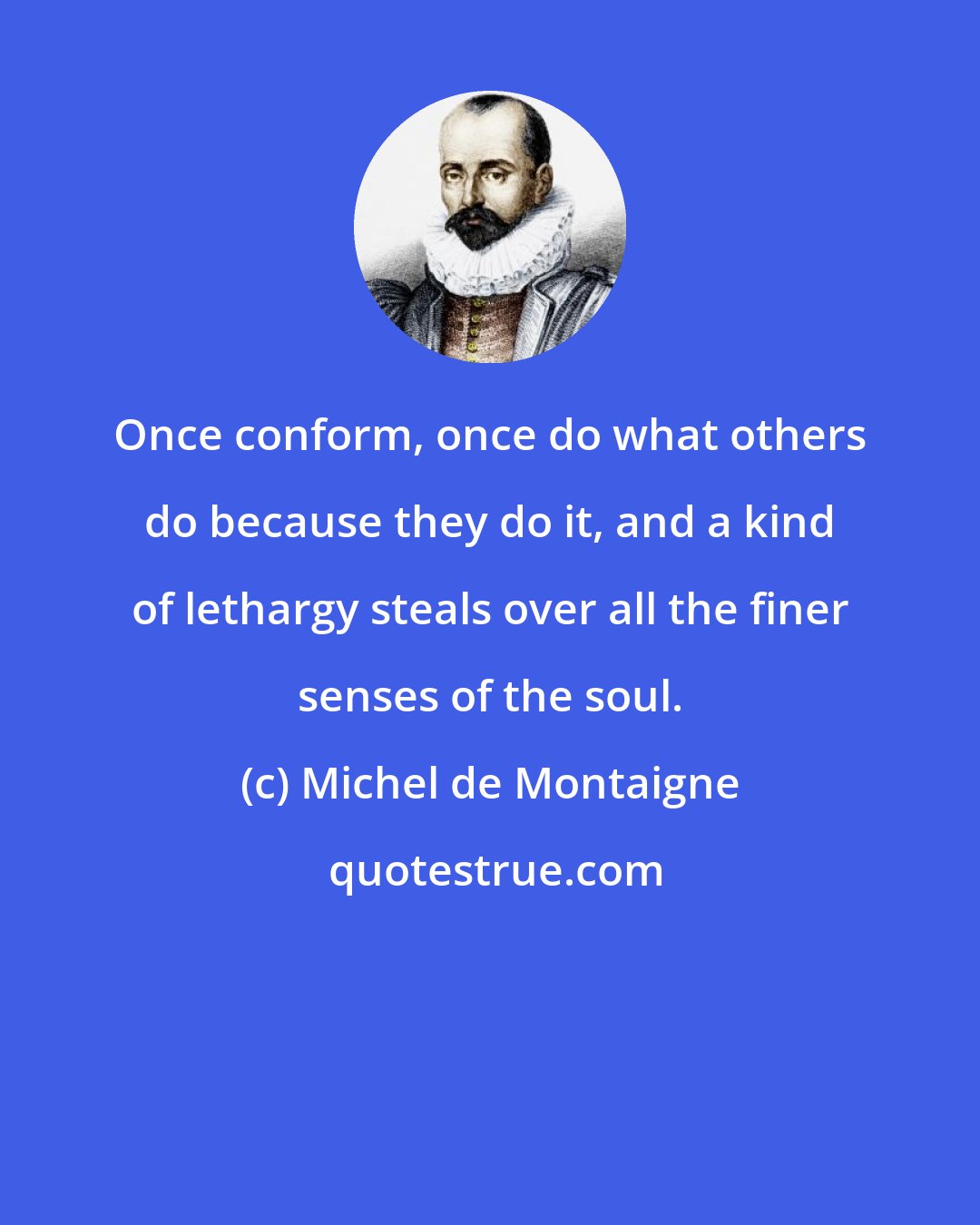 Michel de Montaigne: Once conform, once do what others do because they do it, and a kind of lethargy steals over all the finer senses of the soul.