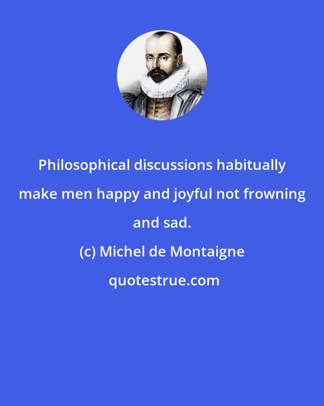 Michel de Montaigne: Philosophical discussions habitually make men happy and joyful not frowning and sad.