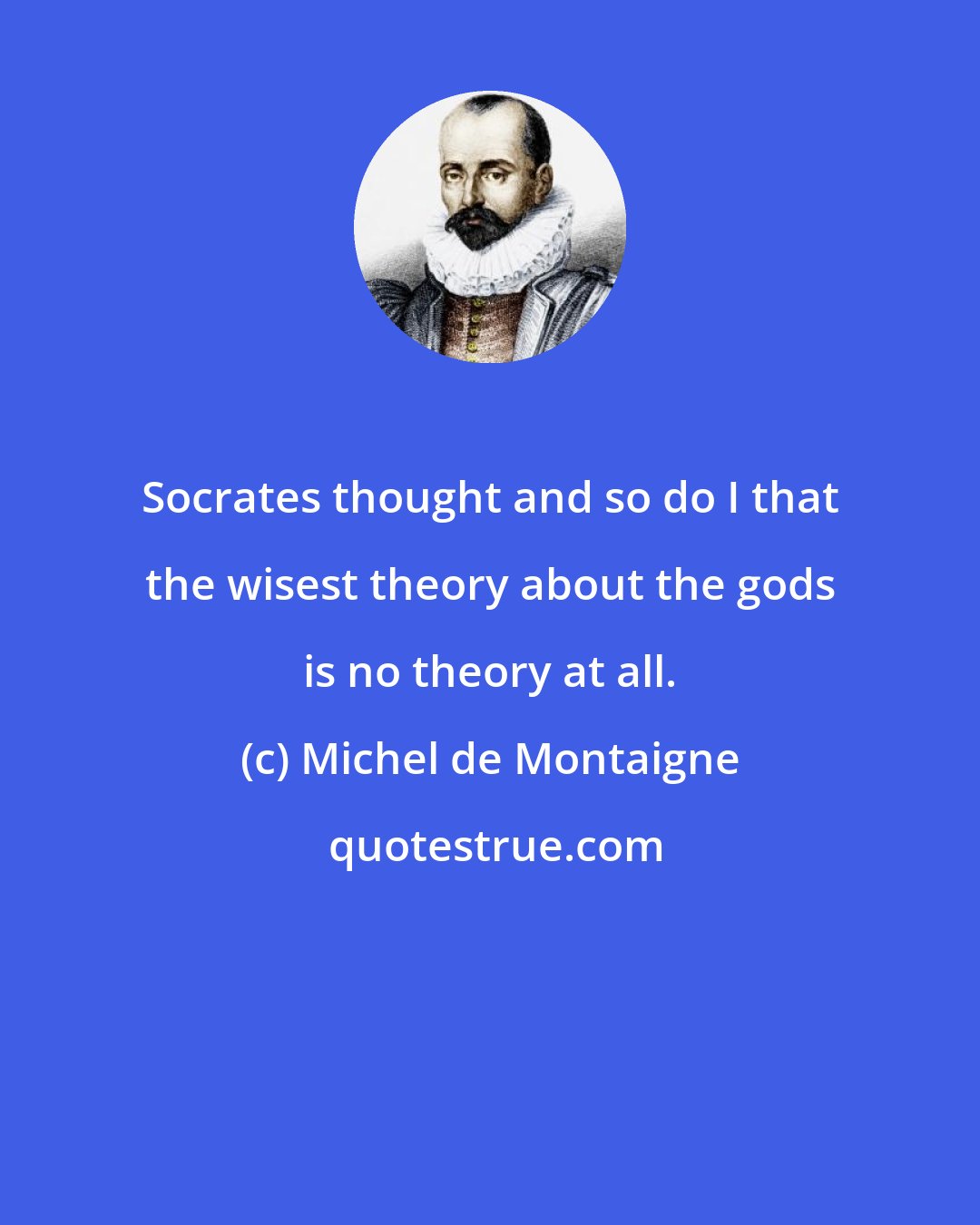 Michel de Montaigne: Socrates thought and so do I that the wisest theory about the gods is no theory at all.