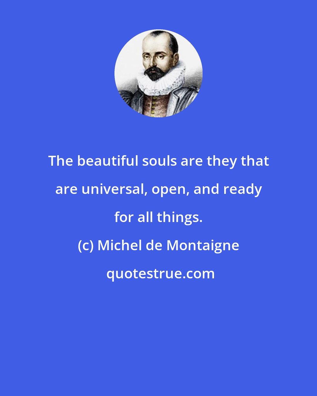 Michel de Montaigne: The beautiful souls are they that are universal, open, and ready for all things.