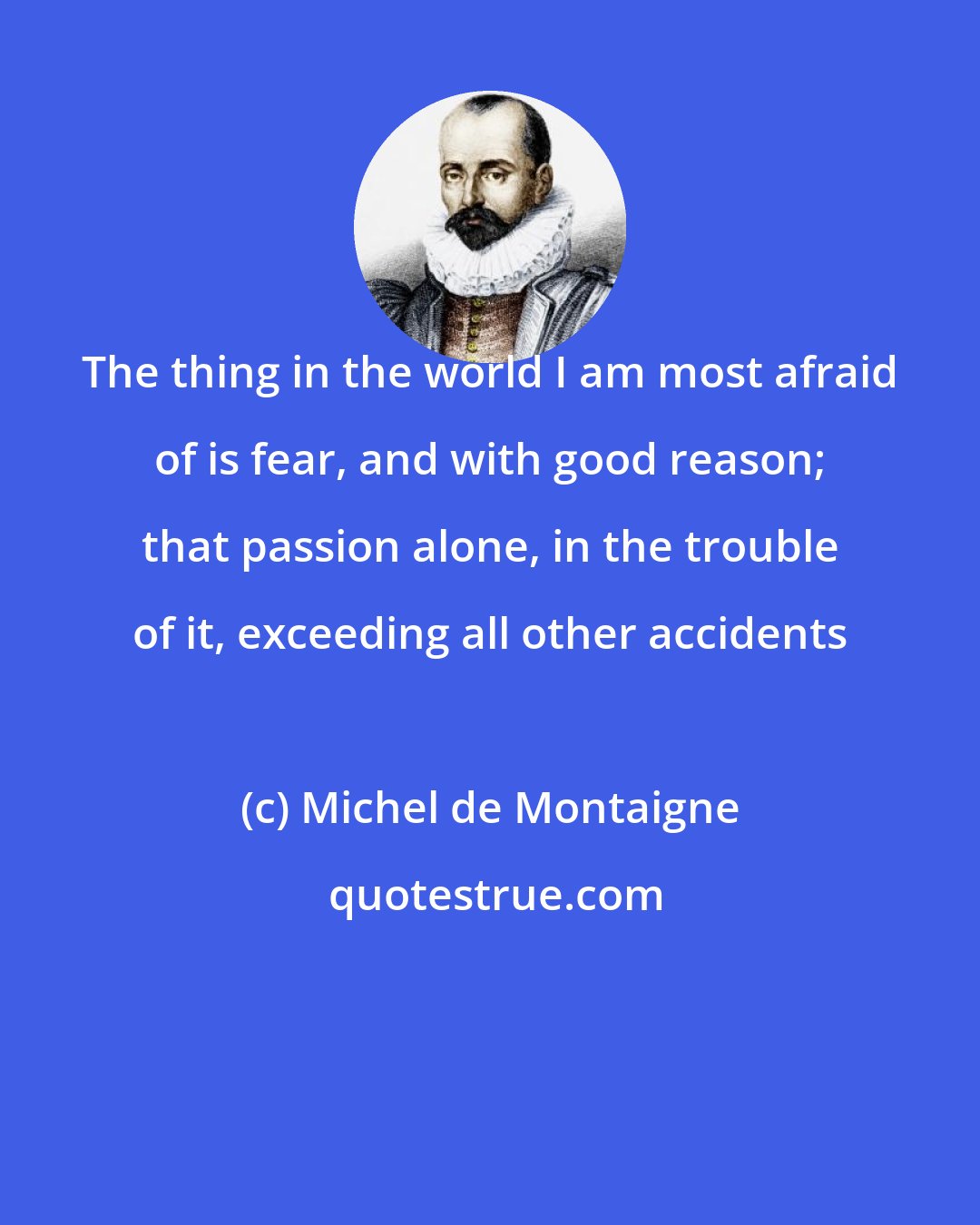 Michel de Montaigne: The thing in the world I am most afraid of is fear, and with good reason; that passion alone, in the trouble of it, exceeding all other accidents