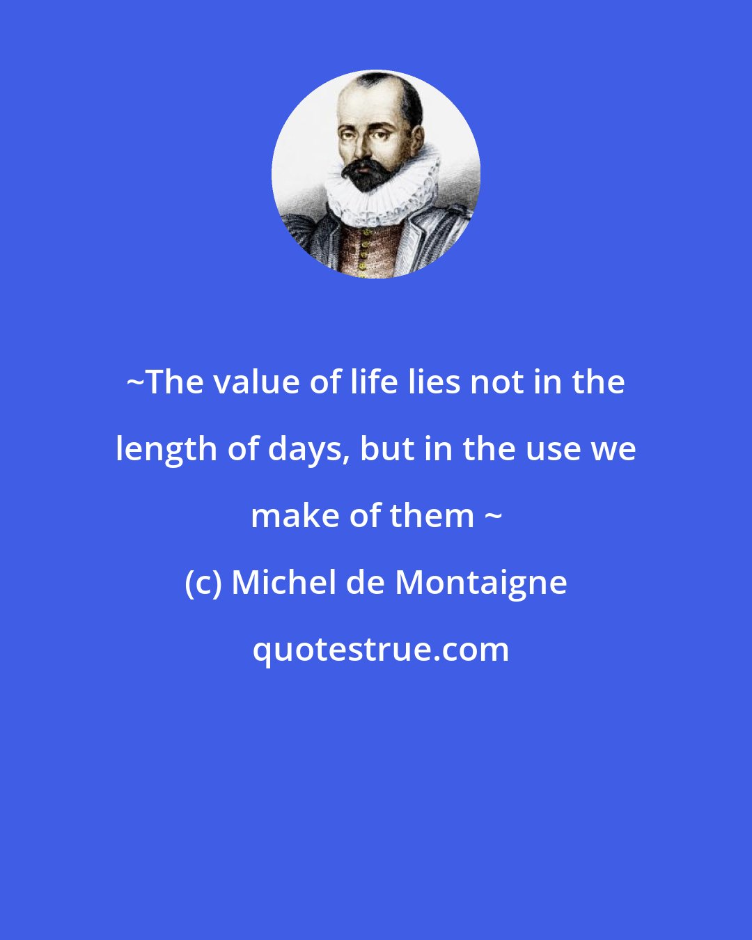 Michel de Montaigne: ~The value of life lies not in the length of days, but in the use we make of them ~