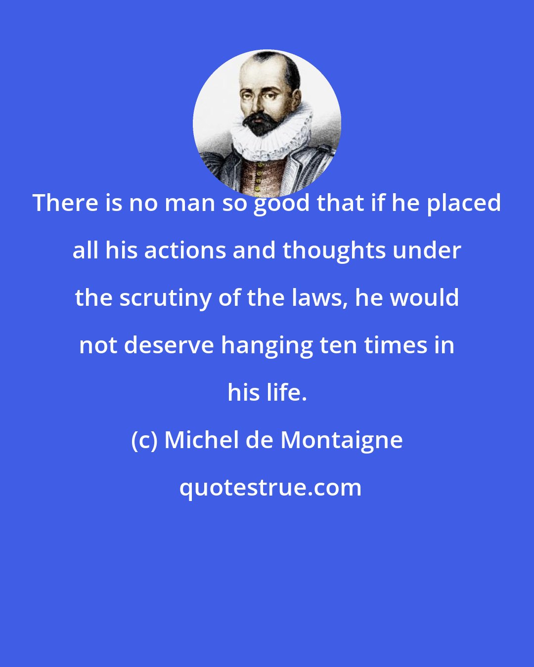 Michel de Montaigne: There is no man so good that if he placed all his actions and thoughts under the scrutiny of the laws, he would not deserve hanging ten times in his life.