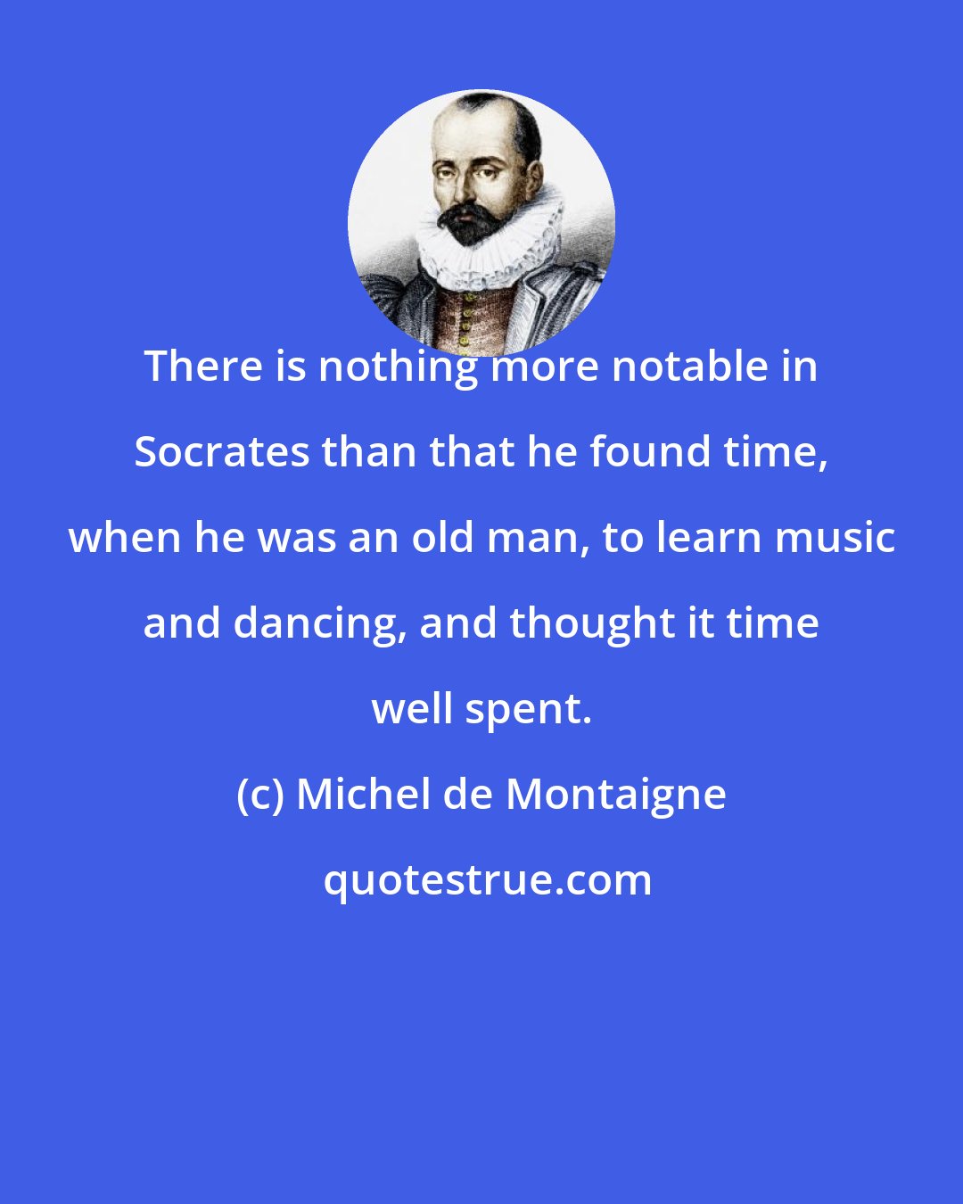 Michel de Montaigne: There is nothing more notable in Socrates than that he found time, when he was an old man, to learn music and dancing, and thought it time well spent.