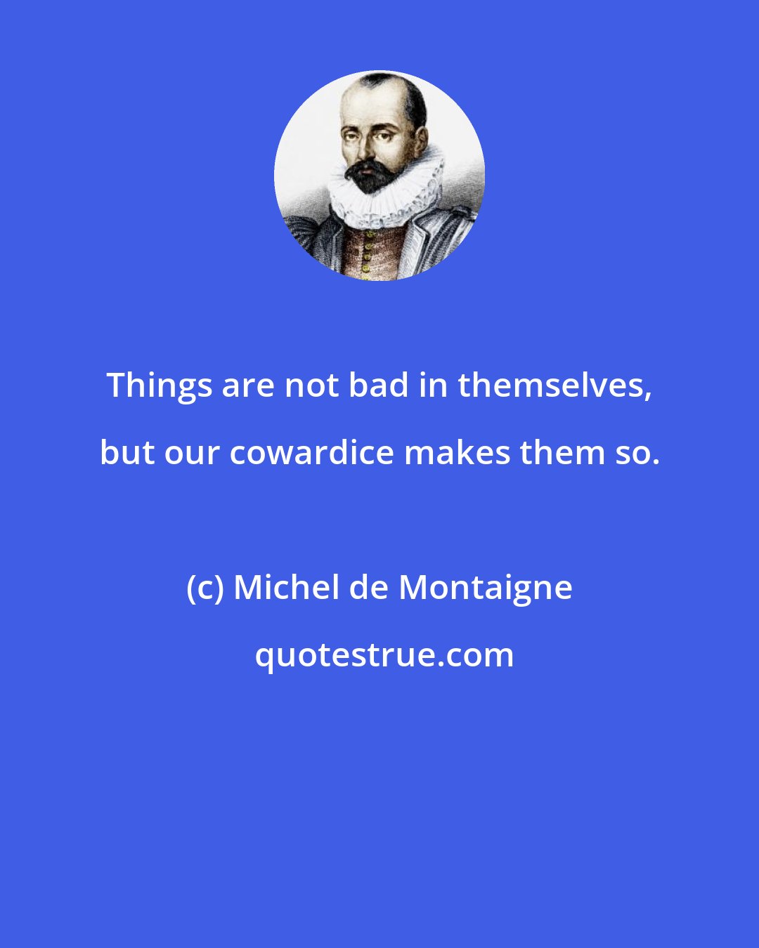 Michel de Montaigne: Things are not bad in themselves, but our cowardice makes them so.