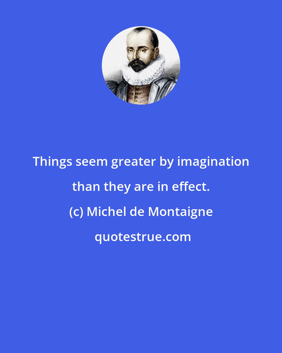 Michel de Montaigne: Things seem greater by imagination than they are in effect.