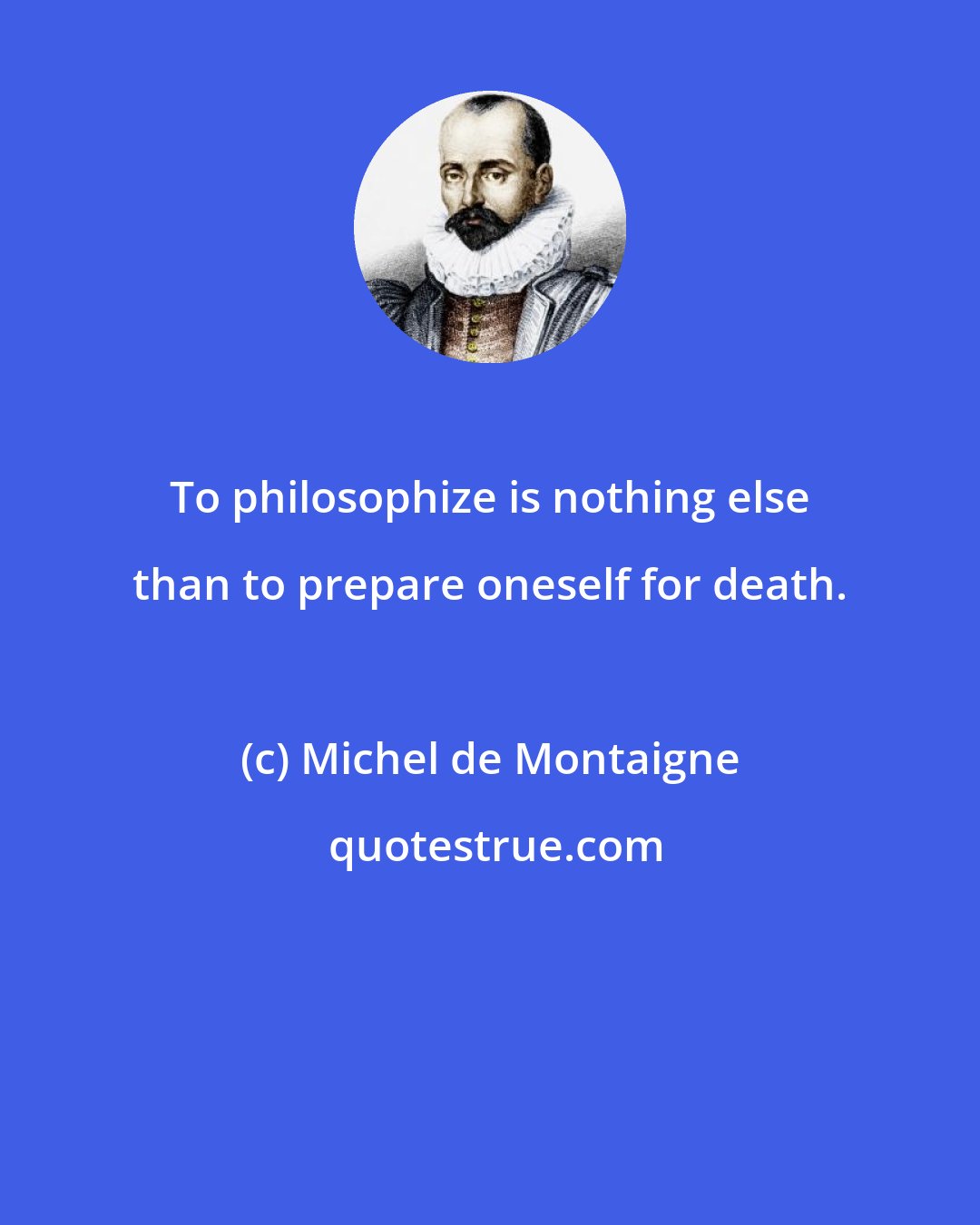 Michel de Montaigne: To philosophize is nothing else than to prepare oneself for death.