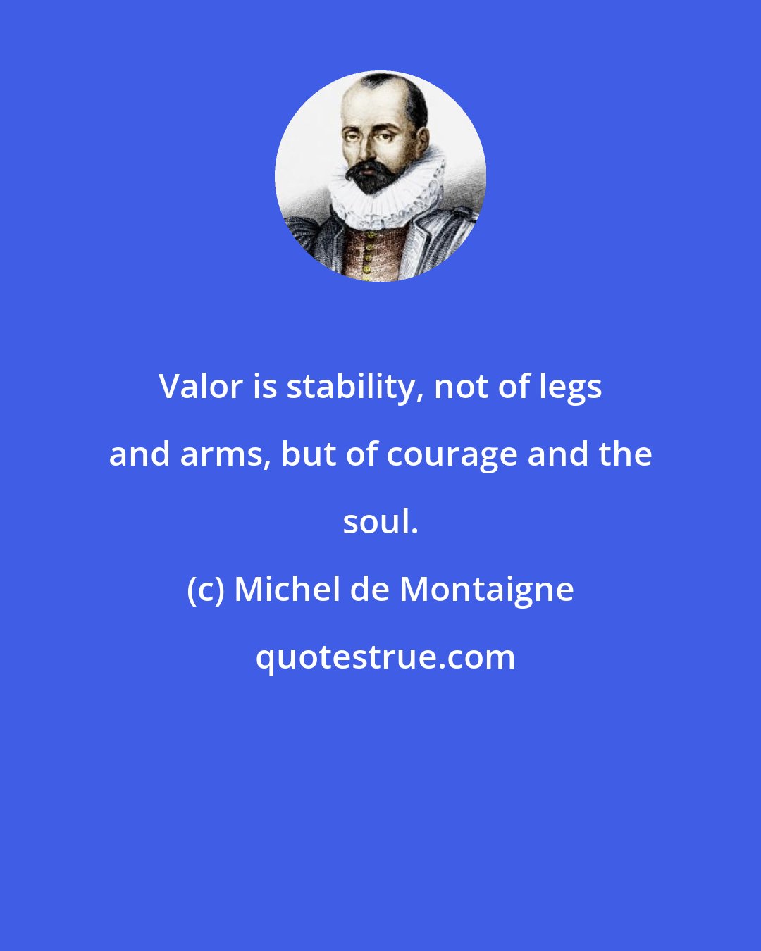 Michel de Montaigne: Valor is stability, not of legs and arms, but of courage and the soul.