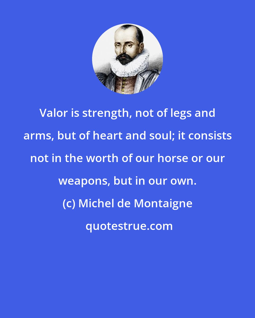 Michel de Montaigne: Valor is strength, not of legs and arms, but of heart and soul; it consists not in the worth of our horse or our weapons, but in our own.