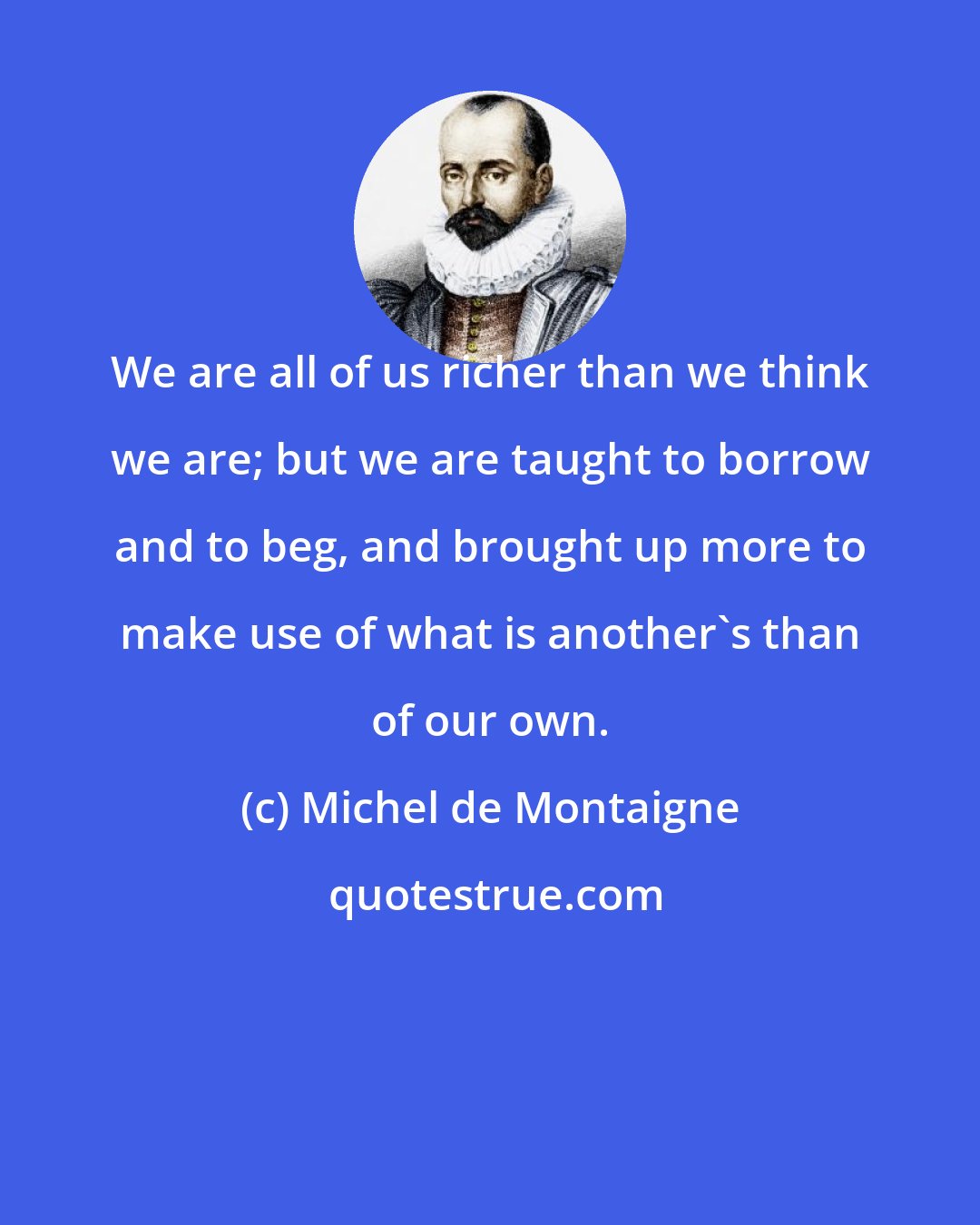 Michel de Montaigne: We are all of us richer than we think we are; but we are taught to borrow and to beg, and brought up more to make use of what is another's than of our own.