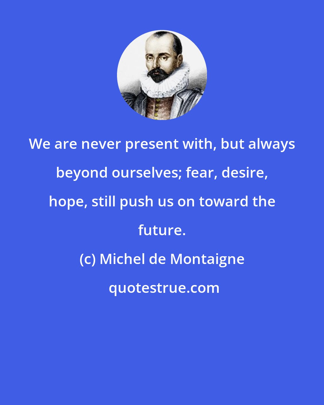 Michel de Montaigne: We are never present with, but always beyond ourselves; fear, desire, hope, still push us on toward the future.