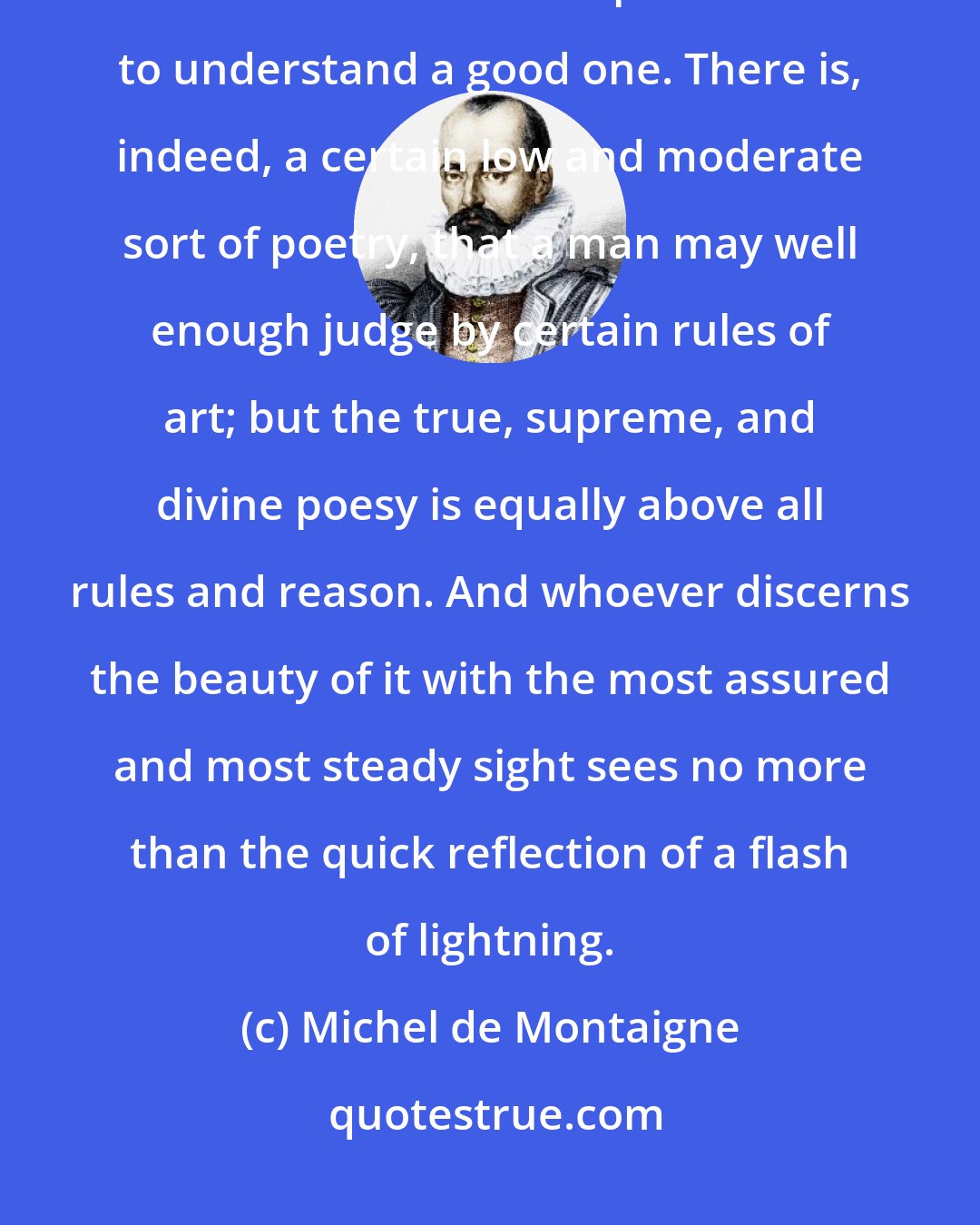 Michel de Montaigne: We have more poets than judges and interpreters of poetry. It is easier to write an indifferent poem than to understand a good one. There is, indeed, a certain low and moderate sort of poetry, that a man may well enough judge by certain rules of art; but the true, supreme, and divine poesy is equally above all rules and reason. And whoever discerns the beauty of it with the most assured and most steady sight sees no more than the quick reflection of a flash of lightning.