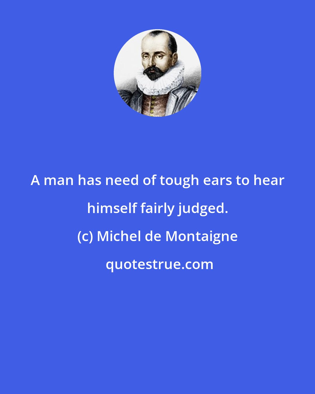 Michel de Montaigne: A man has need of tough ears to hear himself fairly judged.