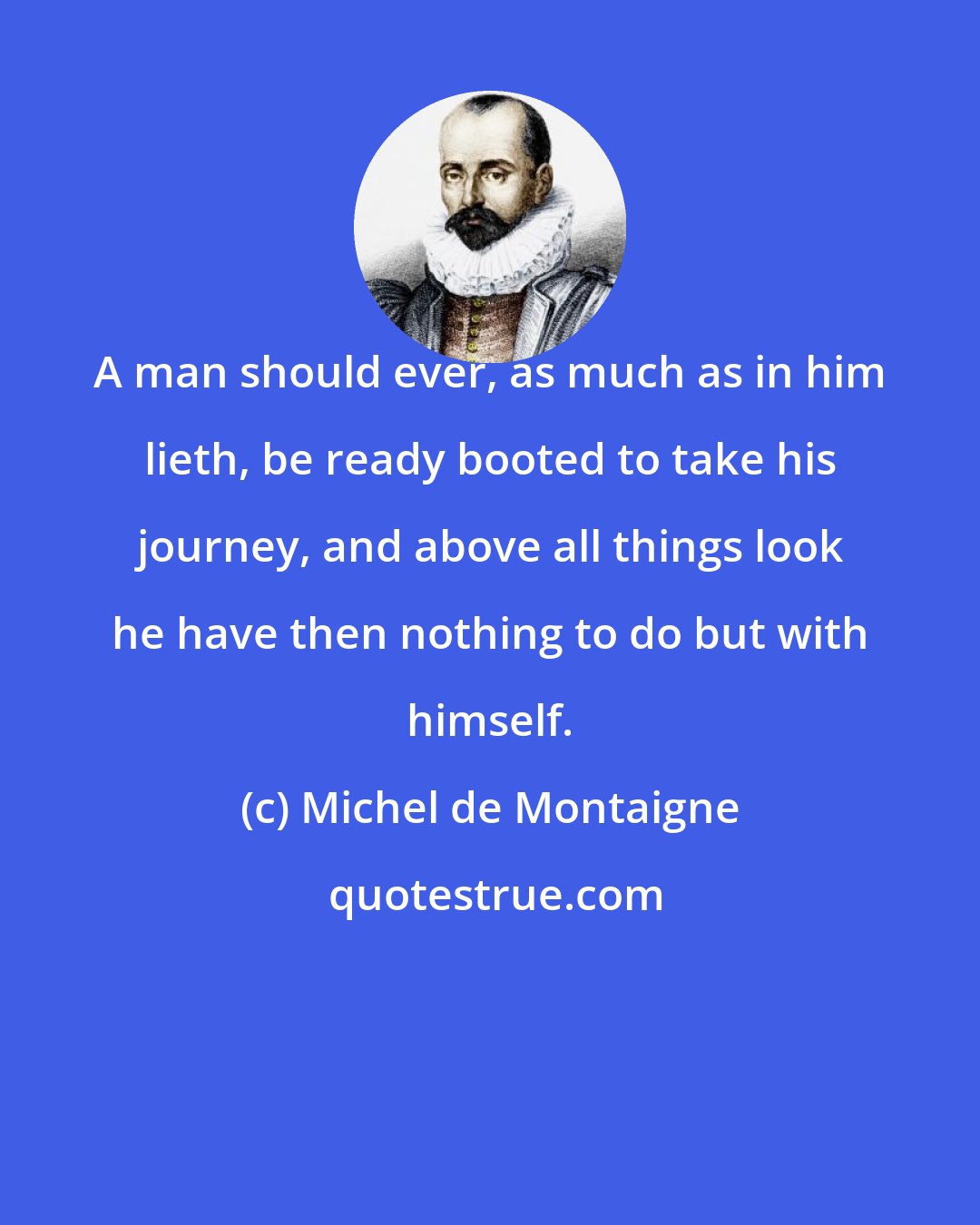 Michel de Montaigne: A man should ever, as much as in him lieth, be ready booted to take his journey, and above all things look he have then nothing to do but with himself.