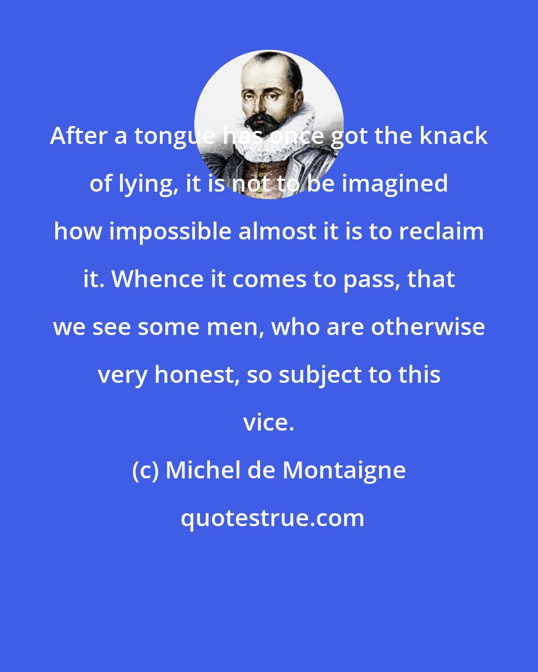 Michel de Montaigne: After a tongue has once got the knack of lying, it is not to be imagined how impossible almost it is to reclaim it. Whence it comes to pass, that we see some men, who are otherwise very honest, so subject to this vice.