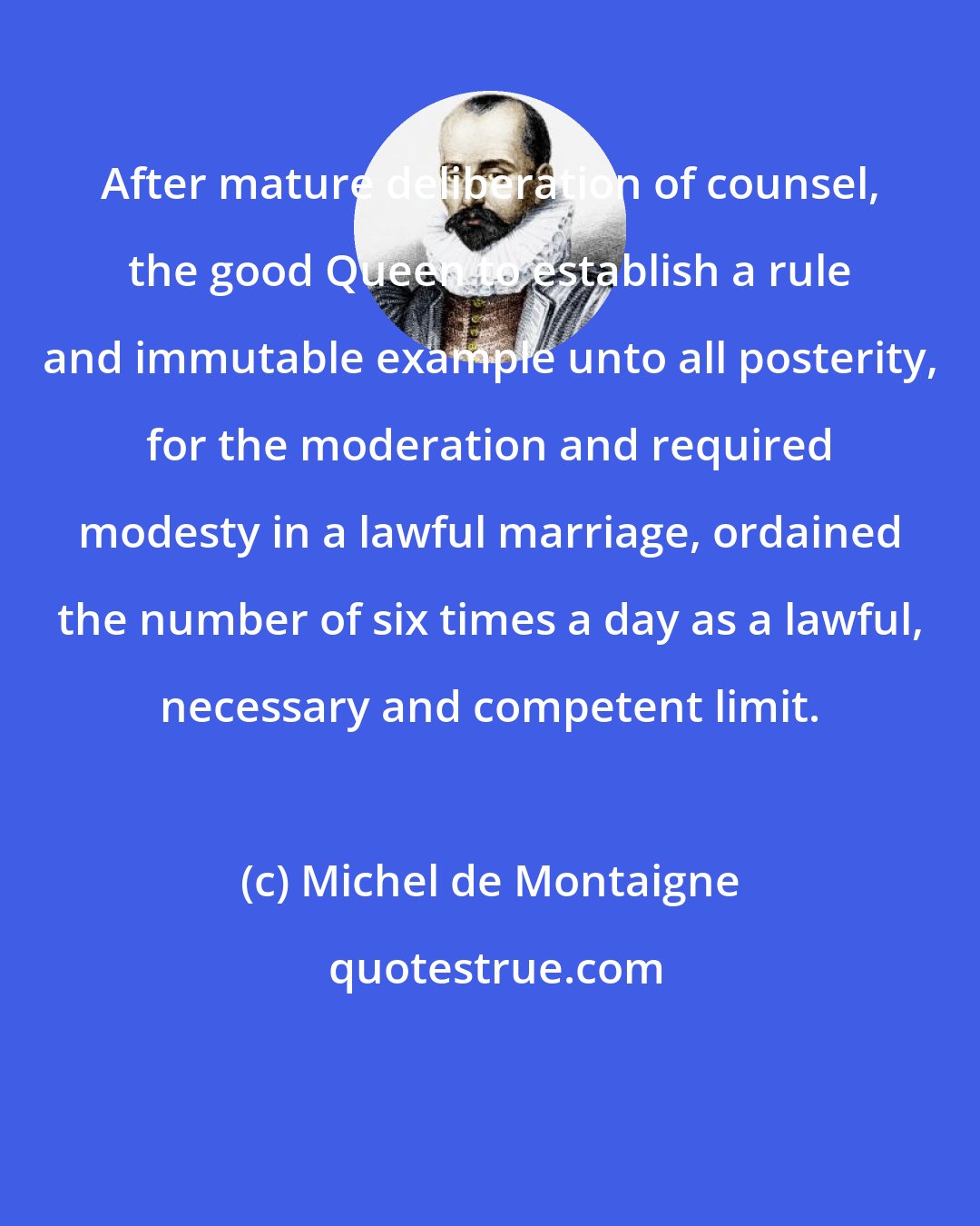 Michel de Montaigne: After mature deliberation of counsel, the good Queen to establish a rule and immutable example unto all posterity, for the moderation and required modesty in a lawful marriage, ordained the number of six times a day as a lawful, necessary and competent limit.