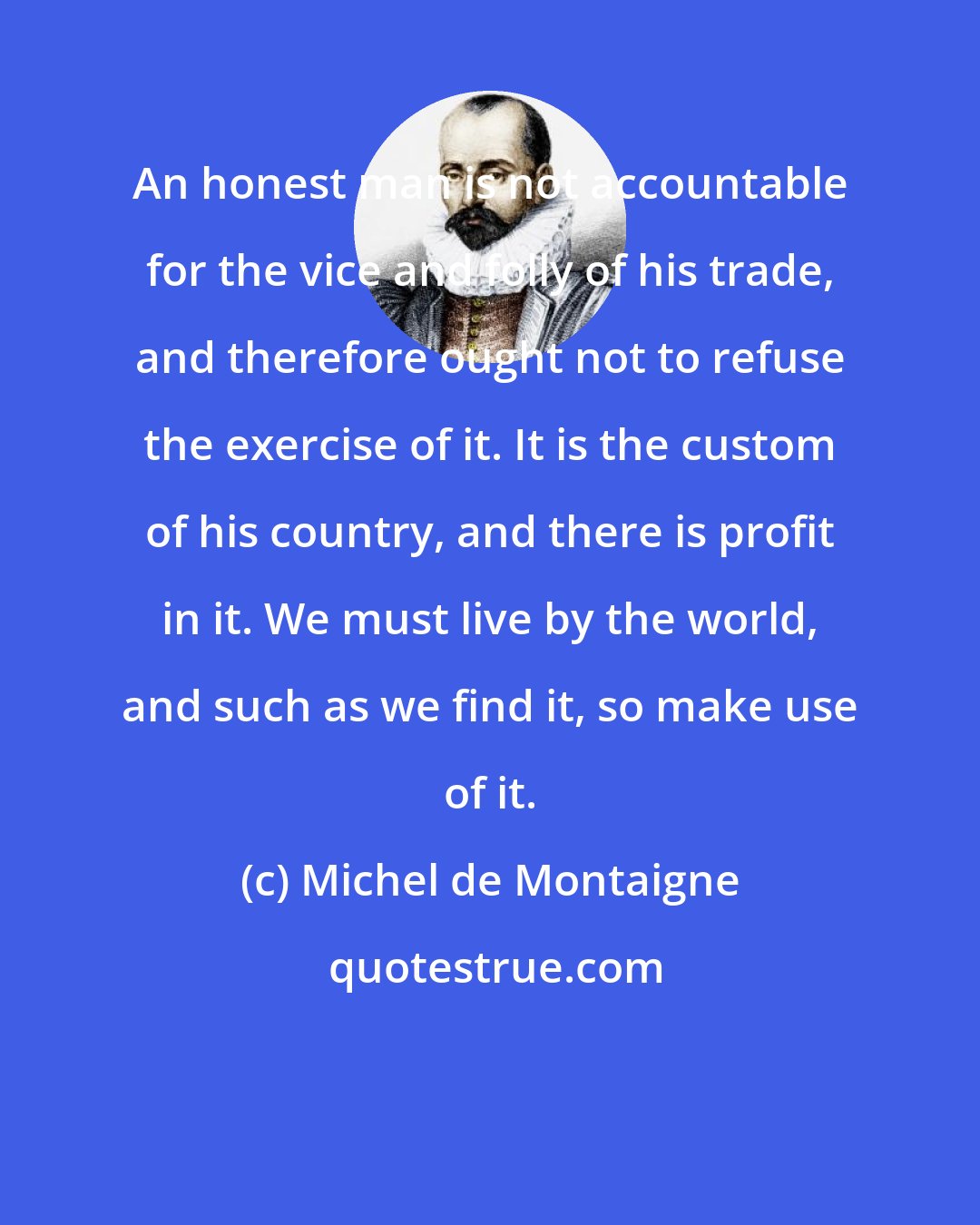 Michel de Montaigne: An honest man is not accountable for the vice and folly of his trade, and therefore ought not to refuse the exercise of it. It is the custom of his country, and there is profit in it. We must live by the world, and such as we find it, so make use of it.