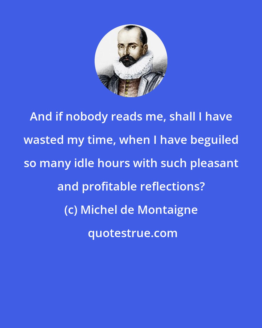 Michel de Montaigne: And if nobody reads me, shall I have wasted my time, when I have beguiled so many idle hours with such pleasant and profitable reflections?