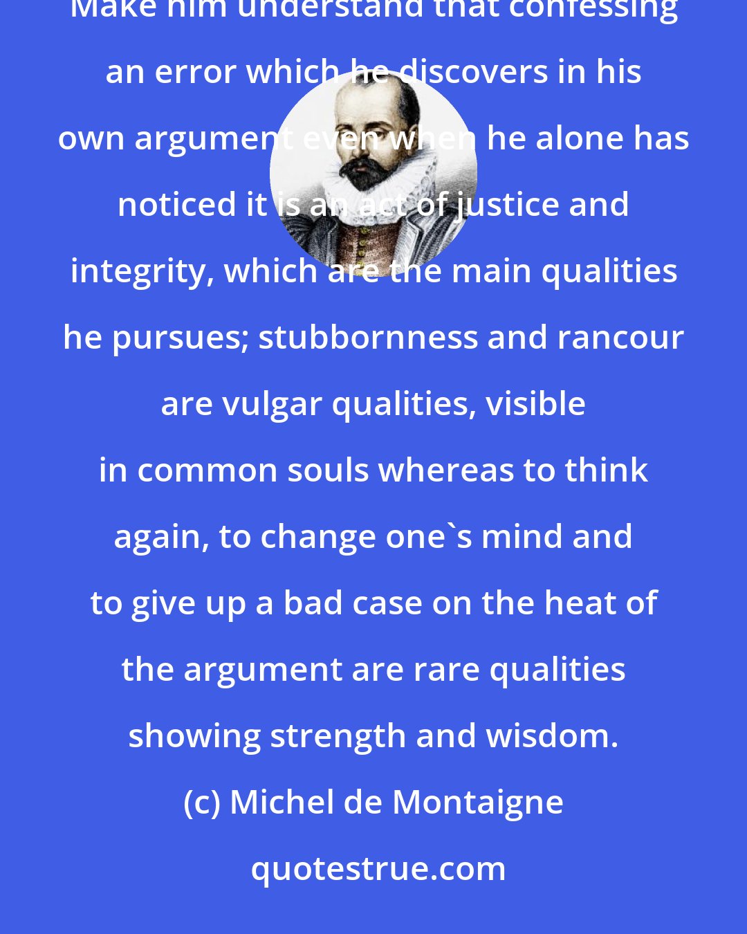 Michel de Montaigne: As for our pupils talk, let his virtue and his sense of right and wrong shine through it and have no guide but reason. Make him understand that confessing an error which he discovers in his own argument even when he alone has noticed it is an act of justice and integrity, which are the main qualities he pursues; stubbornness and rancour are vulgar qualities, visible in common souls whereas to think again, to change one's mind and to give up a bad case on the heat of the argument are rare qualities showing strength and wisdom.