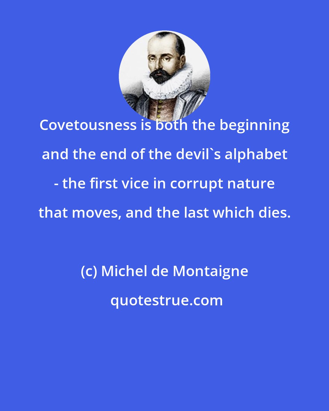 Michel de Montaigne: Covetousness is both the beginning and the end of the devil's alphabet - the first vice in corrupt nature that moves, and the last which dies.