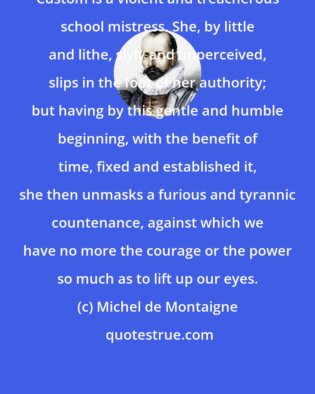 Michel de Montaigne: Custom is a violent and treacherous school mistress. She, by little and lithe, slyly and unperceived, slips in the foot of her authority; but having by this gentle and humble beginning, with the benefit of time, fixed and established it, she then unmasks a furious and tyrannic countenance, against which we have no more the courage or the power so much as to lift up our eyes.