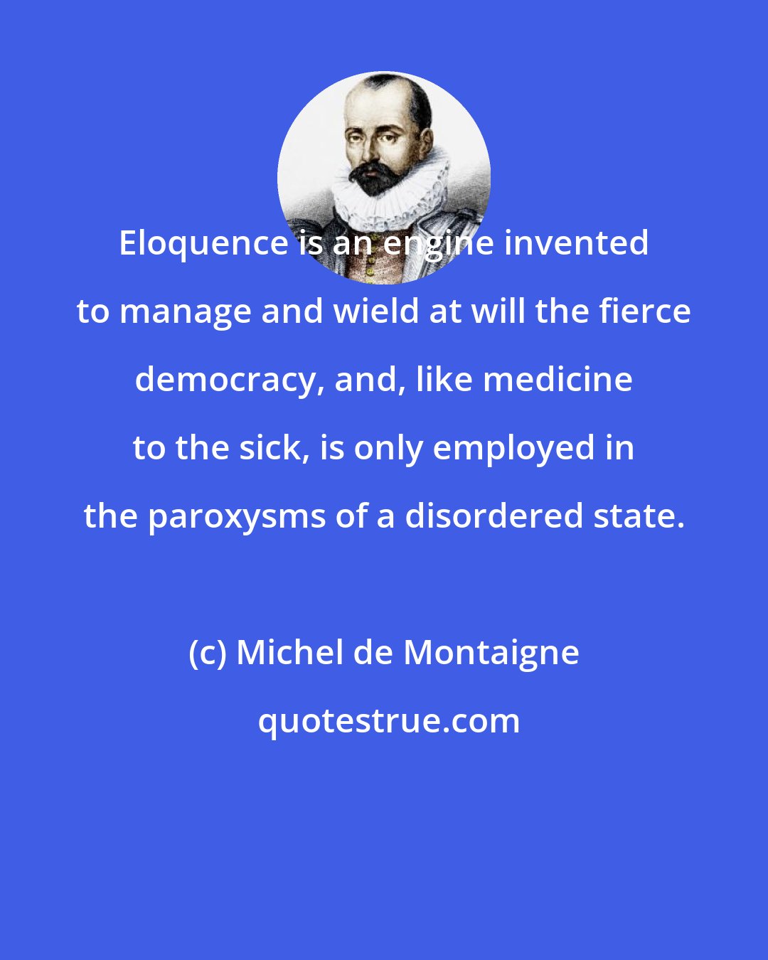 Michel de Montaigne: Eloquence is an engine invented to manage and wield at will the fierce democracy, and, like medicine to the sick, is only employed in the paroxysms of a disordered state.