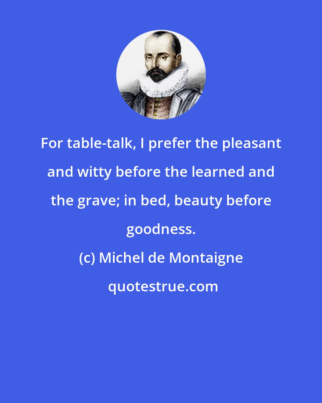 Michel de Montaigne: For table-talk, I prefer the pleasant and witty before the learned and the grave; in bed, beauty before goodness.