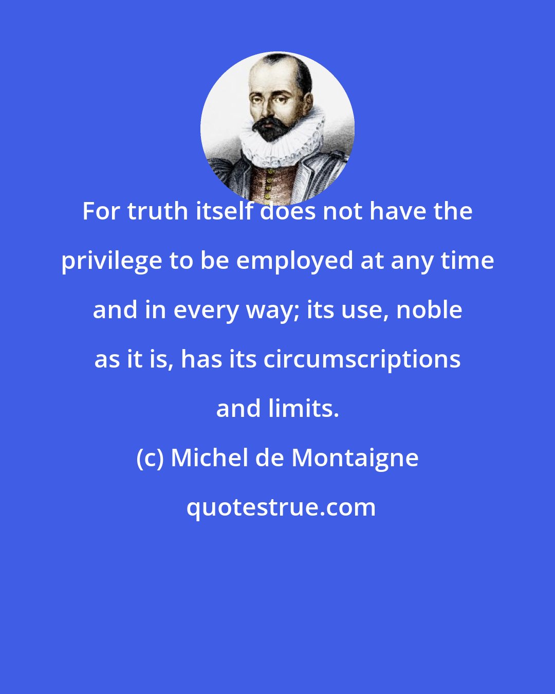 Michel de Montaigne: For truth itself does not have the privilege to be employed at any time and in every way; its use, noble as it is, has its circumscriptions and limits.