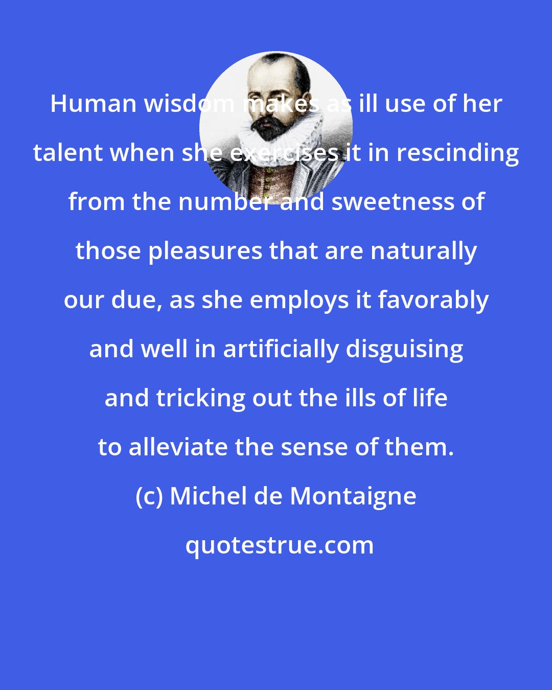 Michel de Montaigne: Human wisdom makes as ill use of her talent when she exercises it in rescinding from the number and sweetness of those pleasures that are naturally our due, as she employs it favorably and well in artificially disguising and tricking out the ills of life to alleviate the sense of them.