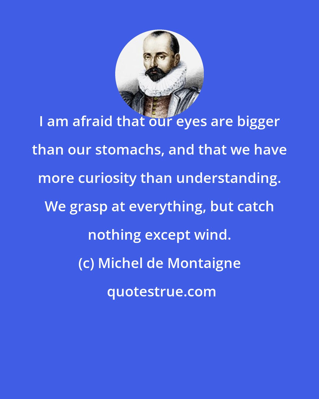 Michel de Montaigne: I am afraid that our eyes are bigger than our stomachs, and that we have more curiosity than understanding. We grasp at everything, but catch nothing except wind.